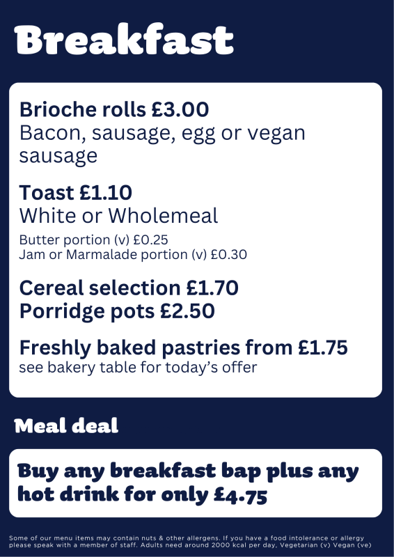 Breakfast Menu - Brioche rolls with bacon, sausage, egg or vegan sausage for three pounds. Toast, one pound ten pence. Cereal, one pound, seventy pence. Porridge pots, two pound, fifty pence. Baked pastries, one pound seventy five pence. Meal deal, breakfast bap and hot drink for four pounds seventy five pence.